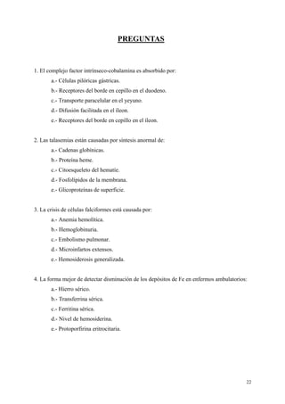22
PREGUNTAS
1. El complejo factor intrínseco-cobalamina es absorbido por:
a.- Células pilóricas gástricas.
b.- Receptores del borde en cepillo en el duodeno.
c.- Transporte paracelular en el yeyuno.
d.- Difusión facilitada en el íleon.
e.- Receptores del borde en cepillo en el íleon.
2. Las talasemias están causadas por síntesis anormal de:
a.- Cadenas globínicas.
b.- Proteína heme.
c.- Citoesqueleto del hematíe.
d.- Fosfolípidos de la membrana.
e.- Glicoproteínas de superficie.
3. La crisis de células falciformes está causada por:
a.- Anemia hemolítica.
b.- Hemoglobinuria.
c.- Embolismo pulmonar.
d.- Microinfartos extensos.
e.- Hemosiderosis generalizada.
4. La forma mejor de detectar disminución de los depósitos de Fe en enfermos ambulatorios:
a.- Hierro sérico.
b.- Transferrina sérica.
c.- Ferritina sérica.
d.- Nivel de hemosiderina.
e.- Protoporfirina eritrocitaria.
 