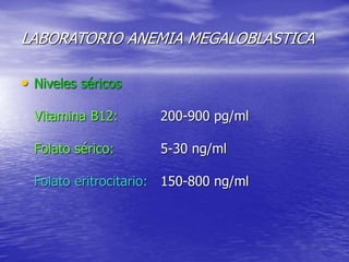 LABORATORIO ANEMIA MEGALOBLASTICA
• Niveles séricos
Vitamina B12: 200-900 pg/ml
Folato sérico: 5-30 ng/ml
Folato eritrocitario: 150-800 ng/ml
 