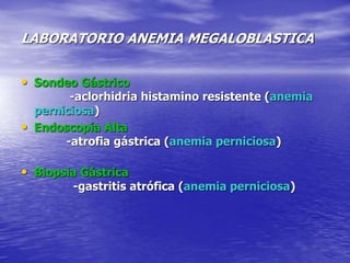 LABORATORIO ANEMIA MEGALOBLASTICA
• Sondeo Gástrico
-aclorhidria histamino resistente (anemia
perniciosa)
• Endoscopía Alta
-atrofia gástrica (anemia perniciosa)
• Biopsia Gástrica
-gastritis atrófica (anemia perniciosa)
 