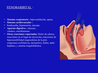 • Sistema respiratorio : hipoventilación, apnea.
• Sistema cardiovascular :
• bradicardia, hipotensión, síncope.
• Aparato digestivo : náuseas,
vómitos, estreñimiento.
• Otras reacciones reportadas: Dolor de cabeza,
reacciones en el lugar de inyección, reacciones de
hipersensibilidad (angioedema de la piel,
erupciones exfoliativas, dermatitis), fiebre, daño
hepático, y anemia megaloblástica.
FENOBARBITAL :
 