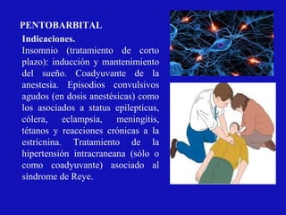 Indicaciones.
Insomnio (tratamiento de corto
plazo): inducción y mantenimiento
del sueño. Coadyuvante de la
anestesia. Episodios convulsivos
agudos (en dosis anestésicas) como
los asociados a status epilepticus,
cólera, eclampsia, meningitis,
tétanos y reacciones crónicas a la
estricnina. Tratamiento de la
hipertensión intracraneana (sólo o
como coadyuvante) asociado al
síndrome de Reye.
PENTOBARBITAL
 