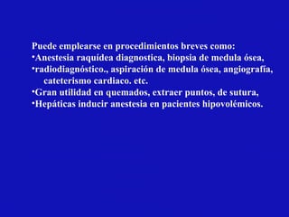 Puede emplearse en procedimientos breves como:
•Anestesia raquídea diagnostica, biopsia de medula ósea,
•radiodiagnóstico., aspiración de medula ósea, angiografía,
cateterismo cardiaco. etc.
•Gran utilidad en quemados, extraer puntos, de sutura,
•Hepáticas inducir anestesia en pacientes hipovolémicos.
 
