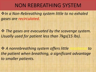 NON REBREATHING SYSTEM
In a Non-Rebreathing system little to no exhaled
gases are recirculated.
 The gases are evacuated by the scavenge system.
Usually used for patient less than 7kgs(15 lbs).
 A nonrebreathing system offers little resistance to
the patient when breathing, a significant advantage
to smaller patients.
 