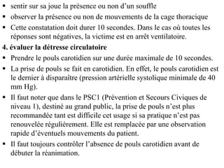  sentir sur sa joue la présence ou non d’un souffle
 observer la présence ou non de mouvements de la cage thoracique
 Cette constatation doit durer 10 secondes. Dans le cas où toutes les
réponses sont négatives, la victime est en arrêt ventilatoire.
4. évaluer la détresse circulatoire
 Prendre le pouls carotidien sur une durée maximale de 10 secondes.
 La prise de pouls se fait en carotidien. En effet, le pouls carotidien est
le dernier à disparaître (pression artérielle systolique minimale de 40
mm Hg).
 Il faut noter que dans le PSC1 (Prévention et Secours Civiques de
niveau 1), destiné au grand public, la prise de pouls n’est plus
recommandée tant est difficile cet usage si sa pratique n’est pas
renouvelée régulièrement. Elle est remplacée par une observation
rapide d’éventuels mouvements du patient.
 Il faut toujours contrôler l’absence de pouls carotidien avant de
débuter la réanimation.
 