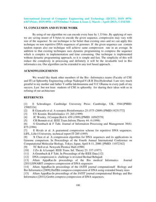 International Journal of Computer Engineering and Technology (IJCET), ISSN 0976-
6367(Print), ISSN 0976 – 6375(Online) Volume 4, Issue 2, March – April (2013), © IAEME

VI. CONCLUSION AND FUTURE WORK

        By using of our algorithm we can encode every base by 1.33 bits .By applying of ours
we are saving nearer of 8 bytes to encode the given sequence, compression may vary with
size of the sequence. So our technique is far better than existing ones and we can apply this
technique on non repetitive DNA sequences of genomes .If the given sequence can contain
tandem repeats also our technique will achieve same compression rate in an average. In
addition to that existing techniques uses dynamic programming to compress the sequence
which is complex in implementation and time consuming. Our technique is implemented
without dynamic programming approach, so it is simple and fast. The simplicity of this will
reduce the complexity in processing and definitely it will be the invaluable tool in Bio
informatics era. Our algorithm can be extended to any tool based approach.

ACKNOWLEDGEMENTS

        We would like thank other members of the Bio –Informatics teams (Faculty of CSE
and IT) at Sphoorthy Engineering college Nadergul(V),R.R Dist,Hyderabad. I am very much
greatful to my mother and father V.subba lakshmamma and V.C Obanna in every path of my
success. Last but not least students of CSE in sphoorthy for sharing their ideas with us in
refining of our architecture

REFERENCES

[1]    E Schrodinger. Cambridge University Press: Cambridge, UK, 1944.[PMID:
15985324]
[2]    R Giancarlo et al. A synopsis Bioinformatics 25:1575 (2009) [PMID:19251772]
[3]     EV Koonin. Bioinformatics 15: 265 (1999)
[4]     JC Wooley. J.Comput.Biol 6: 459 (1999) [PMID: 10582579]
[5]     CH Bennett et al. IEEE Trans.Inform.Theory 44: 4 (1998)
[6]     S Grumbach & F Tahi. Journal of Information Processing and Management 30(6):
875 (1994)
[7]     E Rivals et al. A guaranteed compression scheme for repetitive DNA sequences.
LIFL, Lille I University, technical report IT-285 (1995)
[8]     X Chen et al. A compression algorithm for DNA sequences and its applications in
Genome comparison. In Proceedings of the Fourth Annual International Conference on
Computational Molecular Biology, Tokyo, Japan, April 8-11, 2000. [PMID: 11072342]
[9]     TC Bell et al. Newyork:Prentice Hall (1990)
[10]    J Ziv & A Lempel. IEEE Trans. Inf. Theory 23: 337 (1977)
[11] A Grumbach & F Tahi. In Proceedings of the IEEE Data [12]
[12] DNA compression is challenge is revisited Beshad Behajadi
[13] Allam AppaRao.In proceedings of the Bio medical Informatics                 Journal
[2011].DNABIT compress-compression of DNA sequences
[14] Allam AppaRao.In proceedings of the JATIT journal computationalf Biology and
Bio Informatics:[2009].HuffBit compress-compression of DNA using extended binary trees
[15] Allam AppaRao.In proceedings of the JATIT journal computational Biology and Bio
Informatics:[2011].Genbit compress-compression of DNA sequences.

                                            100
 