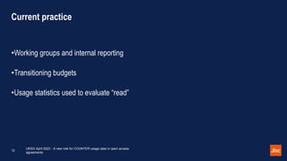 Current practice
•Working groups and internal reporting
•Transitioning budgets
•Usage statistics used to evaluate “read”
UKSG April 2023 - A new role for COUNTER usage data in open access
agreements
12
 