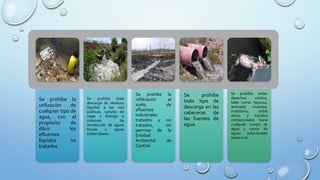 Se prohíbe la
utilización de
cualquier tipo de
agua, con el
propósito de
diluir los
efluentes
líquidos no
tratados
Se prohíbe toda
descarga de residuos
líquidos a las vías
públicas, canales de
riego y drenaje o
sistemas de
recolección de aguas
lluvias y aguas
subterráneas.
Se prohíbe la
infiltración al
suelo, de
efluentes
industriales
tratados y no
tratados, sin
permiso de la
Entidad
Ambiental de
Control.
Se prohíbe
todo tipo de
descarga en las
cabeceras de
las fuentes de
agua.
Se prohíbe verter
desechos sólidos,
tales como: basuras,
animales muertos,
mobiliario, entre
otros, y líquidos
contaminados hacia
cualquier cuerpo de
agua y cauce de
aguas estacionales
secas o no.
 