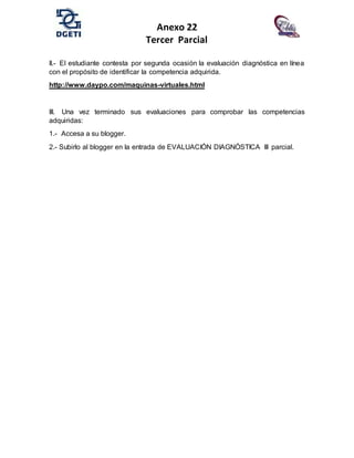 Anexo 22
Tercer Parcial
II.- El estudiante contesta por segunda ocasión la evaluación diagnóstica en línea
con el propósito de identificar la competencia adquirida.
http://www.daypo.com/maquinas-virtuales.html
III. Una vez terminado sus evaluaciones para comprobar las competencias
adquiridas:
1.- Accesa a su blogger.
2.- Subirlo al blogger en la entrada de EVALUACIÓN DIAGNÓSTICA III parcial.
 