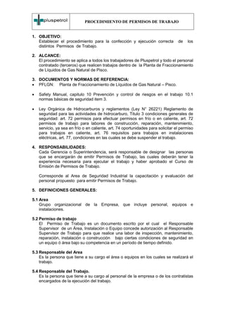 PROCEDIMIENTO DE PERMISOS DE TRABAJO


1. OBJETIVO:
   Establecer el procedimiento para la confección y ejecución correcta            de   los
   distintos Permisos de Trabajo.

2. ALCANCE:
   El procedimiento se aplica a todos los trabajadores de Pluspetrol y todo el personal
   contratado (terceros) que realicen trabajos dentro de la Planta de Fraccionamiento
   de Líquidos de Gas Natural de Pisco.

3. DOCUMENTOS Y NORMAS DE REFERENCIA:
• PFLGN: Planta de Fraccionamiento de Líquidos de Gas Natural – Pisco.

•   Safety Manual, capitulo 10 Prevención y control de riesgos en el trabajo 10.1
    normas básicas de seguridad item 3.

•   Ley Orgánica de Hidrocarburos y reglamentos (Ley N° 26221) Reglamento de
    seguridad para las actividades de hidrocarburo, Titulo 3 condiciones generales de
    seguridad: art. 72 permisos para efectuar permisos en frío o en caliente, art. 72
    permisos de trabajo para labores de construcción, reparación, mantenimiento,
    servicio, ya sea en frío o en caliente, art. 74 oportunidades para solicitar el permiso
    para trabajos en caliente, art. 76 requisitos para trabajos en instalaciones
    eléctricas, art. 77, condiciones en las cuales se debe suspender el trabajo.

4. RESPONSABILIDADES:
   Cada Gerencia o Superintendencia, será responsable de designar las personas
   que se encargarán de emitir Permisos de Trabajo, las cuales deberán tener la
   experiencia necesaria para ejecutar el trabajo y haber aprobado el Curso de
   Emisión de Permisos de Trabajo.

    Corresponde al Area de Seguridad Industrial la capacitación y evaluación del
    personal propuesto para emitir Permisos de Trabajo.

5. DEFINICIONES GENERALES:

5.1 Area
    Grupo organizacional de la Empresa, que incluye personal, equipos e
    instalaciones.

5.2 Permiso de trabajo
    El Permiso de Trabajo es un documento escrito por el cual el Responsable
    Supervisor de un Área, Instalación o Equipo concede autorización al Responsable
    Supervisor de Trabajo para que realice una labor de inspección, mantenimiento,
    reparación, instalación o construcción bajo ciertas condiciones de seguridad en
    un equipo ó área bajo su competencia en un período de tiempo definido.

5.3 Responsable del Area
    Es la persona que tiene a su cargo el área o equipos en los cuales se realizará el
    trabajo.

5.4 Responsable del Trabajo.
    Es la persona que tiene a su cargo al personal de la empresa o de los contratistas
    encargados de la ejecución del trabajo.
 