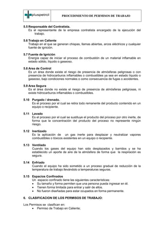 PROCEDIMIENTO DE PERMISOS DE TRABAJO


5.5 Responsable del Contratista.
    Es el representante de la empresa contratista encargado de la ejecución del
        trabajo.

5.6 Trabajo en Caliente
    Trabajo en el que se generan chispas, llamas abiertas, arcos eléctricos y cualquier
    fuente de ignición.

5.7 Fuente de Ignición
    Energía capaz de iniciar el proceso de combustión de un material inflamable en
    estado sólido, líquido o gaseoso.

5.8 Area de Control
    Es un área donde existe el riesgo de presencia de atmósferas peligrosas o con
    presencia de hidrocarburos inflamables o combustibles ya sea en estado líquido o
    gaseoso, bajo condiciones normales o como consecuencia de fugas o accidentes.

5.9 Area Segura
    Es el área donde no existe el riesgo de presencia de atmósferas peligrosas, ni
    existe hidrocarburos inflamables o combustibles.

5.10 Purgado / drenado.
     Es el proceso por el cual se retira todo remanente del producto contenido en un
     equipo o recipiente.

5.11 Lavado
     Es el proceso por el cual se sustituye el producto del proceso por otro inerte, de
     forma que la concentración del producto del proceso no represente ningún
     riesgo.

5.12 Inertizado
     Es la aplicación de un gas inerte para desplazar y neutralizar vapores
     combustibles o tóxicos existentes en un equipo o recipiente.

5.13 Ventilado
     Cuando los gases del equipo han sido desplazados y barridos y se ha
     establecido un aporte de aire de la atmósfera de forma que la respiración es
     segura.

5.14 Enfriado
     Cuando el equipo ha sido sometido a un proceso gradual de reducción de la
     temperatura de trabajo llevándolo a temperaturas seguras.

5.15 Espacios Confinados
     Un espacio confinado tiene las siguientes características:
     • Su tamaño y forma permiten que una persona pueda ingresar en él.
     • Tienen forma limitada para entrar y salir de ellos.
     • No fueron diseñadas para estar ocupados en forma permanente.

6. CLASIFICACION DE LOS PERMISOS DE TRABAJO:

Los Permisos se clasifican en:
      • Permiso de Trabajo en Caliente;
 
