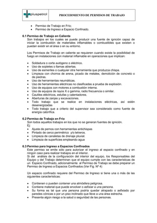 PROCEDIMIENTO DE PERMISOS DE TRABAJO


       •   Permiso de Trabajo en Frío;
       •   Permiso de Ingreso a Espacio Confinado.

6.1 Permiso de Trabajo en Caliente
    Son trabajos en los cuales se puede producir una fuente de ignición capaz de
    iniciar la combustión de materiales inflamables o combustibles que existen o
    puedan existir en el área o en su entorno.

   Los Permisos de Trabajo en caliente se requieren cuando existe la posibilidad de
   fuego en instalaciones con material inflamable en operaciones que implican:

   •   Soldadura o corte autógeno o eléctrico.
   •   Uso de sopletes o llamas abiertas.
   •   Uso de esmeriles o cualquier otra herramienta que produzca chispa.
   •   Limpieza con chorros de arena, picado de metales, demolición de concreto o
       de piedras.
   •   Uso de herramientas neumáticas.
   •   Uso de herramientas eléctricas no clasificadas a prueba de explosión.
   •   Uso de equipos con motores a combustión interna.
   •   Uso de equipos de rayos X o gamma, radio frecuencia o similar.
   •   Cautiles eléctricos, estufas y calentadores.
   •   Aberturas de zanjas y excavaciones.
   •   Todo trabajo que se realice en instalaciones eléctricas, así estén
       desenergizadas
   •   Todo trabajo que a criterio del supervisor sea considerado como fuente de
       energía calorífica.

6.2 Permiso de Trabajo en Frío
    Son todos aquellos trabajos en los que no se generan fuentes de ignición.
    Ej:
    • Ajuste de pernos con herramientas antichispas
    • Pintado de cerco perimétrico y/o letreros.
    • Limpieza de canaletas de drenaje pluvial.
    • Limpieza de superficies empleando agua

6.3 Permiso para Ingreso a Espacios Confinados
    Este permiso se emite sólo para autorizar el ingreso al espacio confinado y en
    ningún caso para realizar trabajos en el interior.
    Si del análisis de la configuración del interior del equipo, los Responsables del
    Equipo y del Trabajo determinan que el equipo cumple con las características de
    un Espacio Confinado, adicionalmente al Permiso de Trabajo se debe preparar un
    Permiso de Ingreso a Espacios Confinados (Ver Fig. Nº 4)

   Un espacio confinado requiere del Permiso de Ingreso si tiene una o más de las
   siguientes características:

   •   Contienen o pueden contener una atmósfera peligrosa.
   •   Contiene material que puede envolver o asfixiar a una persona.
   •   Su forma es tal que una persona podría quedar atrapado o asfixiado por
       paredes cónicas o por un piso inclinado que lleve a una área estrecha.
   •   Presenta algún riesgo a la salud o seguridad de las personas.
 
