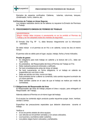 PROCEDIMIENTO DE PERMISOS DE TRABAJO


   Ejemplos de espacios confinados: Calderas,           tuberías, columnas, tanques,
   condensador, horno, cisterna ,etc.

6.4 Permiso de Trabajo en Areas Seguras
    Los trabajos realizados dentro de los talleres no requieren la Emisión de Permisos
    de Trabajo.

7. PROCEDIMIENTO EMISION DE PERMISO DE TRABAJO

    ADVERTENCIA:
    Ningún trabajo debe iniciarse si previamente no se ha emitido el Permiso de
    Trabajo y se han adoptado todas las medidas de seguridad.

   El formato (Ver Fig. Nº      1), debe llenarse íntegramente con la información
       solicitada.

   Se debe indicar si el permiso es en frío o en caliente, nunca los dos al mismo
   tiempo

   El permiso sólo es válido para el lugar, equipo, trabajo, fecha y horas indicados.

   Prueba de gases:
   • Es obligatoria para todo trabajo en caliente y la lectura del L.E.L. debe ser
      “cero” (0%)
   • Es potestativa del Responsable del Area el Permiso de Trabajo en Frio
   • Debe realizarla personal entrenado y calificado.
   • Se hará inmediatamente antes de iniciar el trabajo
   • Se hará nuevamente, en forma obligatoria, si un trabajo en caliente es
      suspendido por una hora o más.
   • Debe ser escrita con tinta, nunca con lápiz.
   • Está prohibido borrar o alterar su contenido, todo cambio requiere la emisión de
      un nuevo permiso.
   • Debe también usarse en el caso de que el trabajo se realice por medio de
      contratistas.

7.1 Obligaciones del Responsable del Area
    El Responsable del Area de trabajo prepara el área o equipo, para entregarlo al
    Responsable del Trabajo.

   Además elabora el Permiso en el mismo lugar del trabajo.

   Si el equipo ha contenido algún producto puede requerirse purgar, lavar, inertizar,
   ventilar o enfriar.

   Especificar las precauciones especiales que deberán observarse            durante el
   trabajo.

   Verifica si:
   • Si se encuentra aislado de otros equipos.
   • Las válvulas se encuentran cerradas y con avisos colocados.
   • Los buzones y sumideros están cubiertos.
   • Los platos ciegos fueron colocados y señalizados.
 