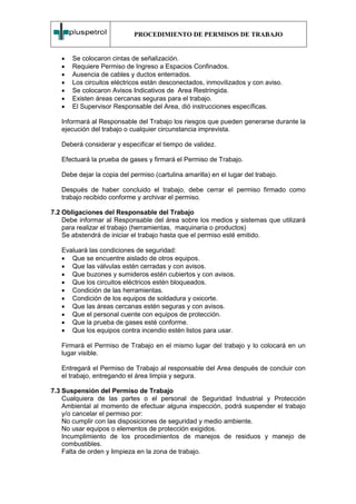 PROCEDIMIENTO DE PERMISOS DE TRABAJO


   •   Se colocaron cintas de señalización.
   •   Requiere Permiso de Ingreso a Espacios Confinados.
   •   Ausencia de cables y ductos enterrados.
   •   Los circuitos eléctricos están desconectados, inmovilizados y con aviso.
   •   Se colocaron Avisos Indicativos de Area Restringida.
   •   Existen áreas cercanas seguras para el trabajo.
   •   El Supervisor Responsable del Area, dió instrucciones específicas.

   Informará al Responsable del Trabajo los riesgos que pueden generarse durante la
   ejecución del trabajo o cualquier circunstancia imprevista.

   Deberá considerar y especificar el tiempo de validez.

   Efectuará la prueba de gases y firmará el Permiso de Trabajo.

   Debe dejar la copia del permiso (cartulina amarilla) en el lugar del trabajo.

   Después de haber concluido el trabajo, debe cerrar el permiso firmado como
   trabajo recibido conforme y archivar el permiso.

7.2 Obligaciones del Responsable del Trabajo
    Debe informar al Responsable del área sobre los medios y sistemas que utilizará
    para realizar el trabajo (herramientas, maquinaria o productos)
    Se abstendrá de iniciar el trabajo hasta que el permiso esté emitido.

   Evaluará las condiciones de seguridad:
   • Que se encuentre aislado de otros equipos.
   • Que las válvulas estén cerradas y con avisos.
   • Que buzones y sumideros estén cubiertos y con avisos.
   • Que los circuitos eléctricos estén bloqueados.
   • Condición de las herramientas.
   • Condición de los equipos de soldadura y oxicorte.
   • Que las áreas cercanas estén seguras y con avisos.
   • Que el personal cuente con equipos de protección.
   • Que la prueba de gases esté conforme.
   • Que los equipos contra incendio estén listos para usar.

   Firmará el Permiso de Trabajo en el mismo lugar del trabajo y lo colocará en un
   lugar visible.

   Entregará el Permiso de Trabajo al responsable del Area después de concluir con
   el trabajo, entregando el área limpia y segura.

7.3 Suspensión del Permiso de Trabajo
    Cualquiera de las partes o el personal de Seguridad Industrial y Protección
    Ambiental al momento de efectuar alguna inspección, podrá suspender el trabajo
    y/o cancelar el permiso por:
    No cumplir con las disposiciones de seguridad y medio ambiente.
    No usar equipos o elementos de protección exigidos.
    Incumplimiento de los procedimientos de manejos de residuos y manejo de
    combustibles.
    Falta de orden y limpieza en la zona de trabajo.
 