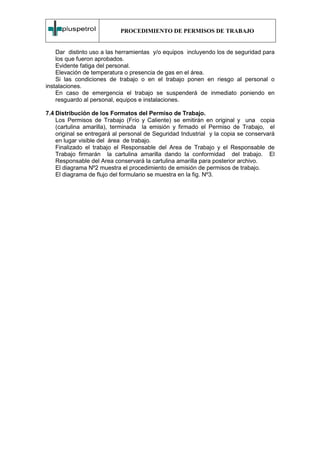 PROCEDIMIENTO DE PERMISOS DE TRABAJO


    Dar distinto uso a las herramientas y/o equipos incluyendo los de seguridad para
    los que fueron aprobados.
    Evidente fatiga del personal.
    Elevación de temperatura o presencia de gas en el área.
    Si las condiciones de trabajo o en el trabajo ponen en riesgo al personal o
instalaciones.
    En caso de emergencia el trabajo se suspenderá de inmediato poniendo en
    resguardo al personal, equipos e instalaciones.

7.4 Distribución de los Formatos del Permiso de Trabajo.
    Los Permisos de Trabajo (Frío y Caliente) se emitirán en original y una copia
    (cartulina amarilla), terminada la emisión y firmado el Permiso de Trabajo, el
    original se entregará al personal de Seguridad Industrial y la copia se conservará
    en lugar visible del área de trabajo.
    Finalizado el trabajo el Responsable del Area de Trabajo y el Responsable de
    Trabajo firmarán la cartulina amarilla dando la conformidad del trabajo. El
    Responsable del Area conservará la cartulina amarilla para posterior archivo.
    El diagrama Nº2 muestra el procedimiento de emisión de permisos de trabajo.
    El diagrama de flujo del formulario se muestra en la fig. Nº3.
 