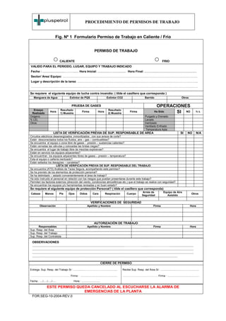PROCEDIMIENTO DE PERMISOS DE TRABAJO


                             Fig. Nº 1 Formulario Permiso de Trabajo en Caliente / Frío


                                                                            PERMISO DE TRABAJO

                                  CALIENTE                                                                                                                 FRIO
VALIDO PARA EL PERIODO, LUGAR, EQUIPO Y TRABAJO INDICADO
Fecha : ..........................………...... Hora Inicial: ...............…............... Hora Final: ..............................................................
Sector/ Area/ Equipo: …………………………………………………………………………………………………………………….
Lugar y descripción de la tarea: ………………………………………………………………………………………………………..
…………………………………………………………………………………………………………………………………………………

Se requiere el siguiente equipo de lucha contra incendio: ( tilde el casillero que corresponda )
    Manguera de Agua                          Extintor de PQS                            Extintor CO2                                  Barrido                                    Otros


                                                PRUEBA DE GASES                                                                                      OPERACIONES
   Ensayo                          Resultado                                               Resultado
 Realizado
                       Hora
                                   1) Muestra
                                                             Firma              Hora
                                                                                           2) Muestra
                                                                                                                     Firma                        Ha Sido   SI NO                                   N/A
Oxigeno                                                                                                                                Purgado y Drenado
% LEL                                                                                                                                  Lavado
Otros                                                                                                                                  Inertizado
                                                                                                                                       Ventilado Enfriado
                                                                                                                                        Temperatura Apta
                          LISTA DE VERIFICACIÓN PREVIA DE SUP. RESPONSABLE DE AREA                                                                                               SI      NO         N/A
Circuitos eléctricos desenergizados ,inmovilizados , con sus avisos de corte?
Están desconectados todos los fluidos, aire – gas – combustibles?
Se encuentra el equipo o zona libre de gases - presión – sustancias calientes?
Están cerradas las válvulas y colocadas las bridas ciegas?
Se encuentra el lugar de trabajo libre de mezclas explosivas?
Están en servicio los equipos adyacentes?
Se encuentran los equipos adyacentes libres de gases – presión – temperatura?
Esta el equipo o cañería inertizado?
Están sellados los desagües – canaletas?
                       LISTA DE VERIFICACIÓN PREVIA DE SUP. RESPONSABLE DEL TRABAJO
Se encuentra (ATS) Análisis de Tarea Segura, acompañando este permiso?
Se ha previsto de los elementos de protección personal?
Se ha delimitado – aislado convenientemente el área de trabajo?
Ha sido instruido el personal en relación con los riesgos que puedan presentarse durante este trabajo?
Permiten los factores externos (dirección del viento, condiciones atmosféricas etc.) que el trabajo se realice con seguridad?
Se encuentran los equipos y/o herramientas revisadas y en buen estado?
Se requiere el siguiente equipo de protección Personal? ( tilde el casillero que corresponda)
                                                                                                                                   Arnés de                  Equipo de Aire
 Cabeza          Manos            Pie        Ojos         Oídos          Cara           Respiración              Cuerpo                                                                       Otros
                                                                                                                                   Seguridad                   Asistido

                                                                       VERIFICACIONES DE SEGURIDAD
          Observación                                              Apellido y Nombre                                                             Firma                                      Hora




                                                                           AUTORIZACIÓN DE TRABAJO
      Responsables                                                 Apellido y Nombre                                                             Firma                                      Hora
Sup. Resp. del Área
Sup. Resp. del Trabajo
Sup. Resp. del Contratista

  OBSERVACIONES
  .............................................................................................................……………….......…………………............................
  ...............................................................................................................................................................................................
  ...............................................................................................................................................................................................
  ............................................................................................................................................................................

                                                                                      CIERRE DE PERMISO

Entrega. Sup. Resp. del Trabajo Sr : ................…………………..................                              Recibe Sup. Resp. del Área Sr: ............................………..............

……………………………………… Firma : ..................................................                                  …………………………………. Firma : ...........................................
Fecha : ..../...../...../.....                     Hora : .........................

                   ESTE PERMISO QUEDA CANCELADO AL ESCUCHARSE LA ALARMA DE
                                   EMERGENCIAS DE LA PLANTA
  FOR.SEG-10-2004-REV.0
 