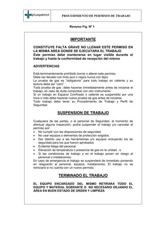 PROCEDIMIENTO DE PERMISOS DE TRABAJO


                         Reverso Fig. Nº 1



                          IMPORTANTE
CONSTITUYE FALTA GRAVE NO LLENAR ESTE PERMISO EN
LA MISMA AREA DONDE SE EJECUTARA EL TRABAJO
Este permiso debe mantenerse en lugar visible durante el
trabajo y hasta la conformidad de recepción del mismo

ADVERTENCIAS

Está terminantemente prohibido borrar o alterar este permiso.
Debe ser llenado con tinta azul o negra nunca con lápiz
La prueba de gas es “obligatoria” para todo trabajo en caliente y su
lectura debe ser “cero”
Toda prueba de gas debe hacerse inmediatamente antes de iniciarse el
trabajo, en caso de duda comprobar con otro instrumento.
Si un trabajo en Espacio Confinado o caliente es suspendido por una
hora o más debe hacerse nueva prueba de gas antes de iniciarse.
Todo trabajo debe tener su Procedimiento de Trabajo y Perfil de
Seguridad

                SUSPENSION DE TRABAJO

Cualquiera de las partes, o el personal de Seguridad, al momento de
efectuar alguna inspección, podrá suspender el trabajo y/o cancelar el
permiso por:
• No cumplir con las disposiciones de seguridad.
• No usar equipos o elementos de protección exigidos.
• Dar distinto uso a las herramientas y/o equipos incluyendo los de
    seguridad para los que fueron aprobados
• Evidente fatiga del personal
• Elevación de temperatura o presencia de gas en la unidad , o
• Si las condiciones de trabajo o en el trabajo ponen en riesgo al
    personal o instalaciones.
En caso de emergencia el trabajo se suspenderá de inmediato poniendo
en resguardo al personal, equipos, instalaciones. El trabajo no se
reiniciará si no cuenta con un nuevo permiso.

                 TERMINADO EL TRABAJO

EL EQUIPO ENCARGADO DEL MISMO RETIRARA TODO EL
EQUIPO Y MATERIAL SOBRANTE O NO NECESARIO DEJANDO EL
AREA EN BUEN ESTADO DE ORDEN Y LIMPIEZA
 