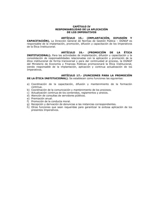 CAPÍTULO IV
RESPONSABILIDAD DE LA APLICACIÓN
DE LOS IMPERATIVOS
ARTÍCULO 15.- (IMPLANTACIÓN, DIFUSIÓN Y
CAPACITACIÓN). La Dirección General de Normas de Gestión Pública – DGNGP es
responsable de la implantación, promoción, difusión y capacitación de los Imperativos
de la Ética Institucional.
ARTÍCULO 16.- (PROMOCIÓN DE LA ÉTICA
INSTITUCIONAL). Para las actividades de implantación, difusión y capacitación y la
consolidación de responsabilidades relacionadas con la aplicación y promoción de la
ética institucional de forma transversal y para dar continuidad al proceso, la DGNGP
del Ministerio de Economía y Finanzas Públicas promocionará la Ética Institucional,
siendo responsable de la implantación, aplicación y continua actualización de los
Imperativos.
ARTÍCULO 17.- (FUNCIONES PARA LA PROMOCIÓN
DE LA ÉTICA INSTITUCIONAL). Se establecen como funciones las siguientes:
a) Coordinación de la capacitación, difusión y mantenimiento de la formación
continua.
b) Coordinación de la comunicación y mantenimiento de los procesos.
c) Actualización continua de los contenidos, reglamentos y anexos.
d) Atención de consultas de servidores públicos.
e) Premiación anual.
f) Promoción de la conducta moral.
g) Recepción y derivación de denuncias a las instancias correspondientes.
h) Otras funciones que sean requeridas para garantizar la exitosa aplicación de los
presentes Imperativos.
 
