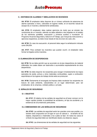 14Reglamento Interno de Seguridad y Salud en el Trabajo
C.- SISTEMAS DE ALARMAS Y SIMULACROS DE INCENDIOS
Art. N°34: El empleador debe disponer de un número suficiente de estaciones de
alarma operadas a mano, colocadas en lugares visible, en el recorrido natural de
escape de un incendio y debidamente señalizadas.
Art. N°35: El empleador debe realizar ejercicios de modo que se simulen las
condiciones de un incendio, además se debe adiestrar a las brigadas en el empleo
de los extintores portátiles, evacuación y primeros auxilios e inundación. El
Programa Anual de Seguridad y Salud en el Trabajo, que incluye las instrucciones y
ejercicios respectivos, se debe iniciar desde el mes de enero de cada año.
Art. N°36: En caso de evacuación, el personal debe seguir la señalización indicada
como SALIDA.
Art. N°37: Para combatir los incendios que puedan ocurrir, el empleador debe
formar la brigada contra incendios.
D. ELIMINACIÓN DE DESPERDICIOS
Art. N°38: No se debe permitir que se acumulen en el piso desperdicios de material
inflamable, los cuales deben ser destruidos o acumulados separadamente de otros
desperdicios.
Art. N°39: Se debe disponer de recipientes para recoger inmediatamente los trapos
saturados de aceite, pintura u otros materiales combustibles, sujeto a combustión
espontánea en los lugares de trabajo donde estos se produzcan.
Art. N°40: Diariamente el encargado de limpieza debe recolectar los recipientes de
basura de cada ambiente, colocándolos en un lugar determinado para ser
erradicados de la empresa, entidad pública o privada.
E. SEÑALES DE SEGURIDAD
E.1. OBJETIVO
Art. N°41: El objetivo de las señales de seguridad es el hacer conocer con la
mayor rapidez posible, la posibilidad de accidente y el tipo de accidente y la
existencia de circunstancias particulares.
E.2. DIMENSIONES DE LAS SEÑALES DE SEGURIDAD
Art. N°42: Las señales de seguridad serán tan grandes como sea posible y su
tamaño será congruente con el lugar en que se colocan o el tamaño de los
objetos, dispositivos o materiales a los cuales se fijan. En todos los casos el
símbolo de seguridad debe ser identificado desde una distancia segura.
Art. N°43: Las dimensiones de las señales de seguridad son las siguientes:
 
