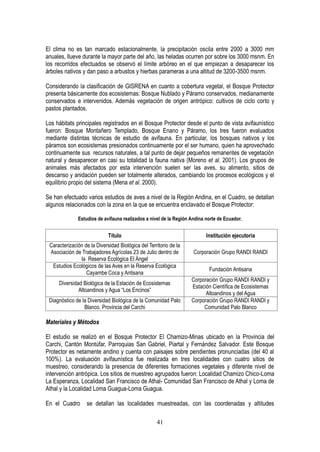 41
El clima no es tan marcado estacionalmente, la precipitación oscila entre 2000 a 3000 mm
anuales, llueve durante la mayor parte del año, las heladas ocurren por sobre los 3000 msnm. En
los recorridos efectuados se observó el límite arbóreo en el que empiezan a desaparecer los
árboles nativos y dan paso a arbustos y hierbas parameras a una altitud de 3200-3500 msnm.
Considerando la clasificación de GISRENA en cuanto a cobertura vegetal, el Bosque Protector
presenta básicamente dos ecosistemas: Bosque Nublado y Páramo conservados, medianamente
conservados e intervenidos. Además vegetación de origen antrópico: cultivos de ciclo corto y
pastos plantados.
Los hábitats principales registrados en el Bosque Protector desde el punto de vista avifaunístico
fueron: Bosque Montañero Templado, Bosque Enano y Páramo, los tres fueron evaluados
mediante distintas técnicas de estudio de avifauna. En particular, los bosques nativos y los
páramos son ecosistemas presionados continuamente por el ser humano, quien ha aprovechado
continuamente sus recursos naturales, a tal punto de dejar pequeños remanentes de vegetación
natural y desaparecer en casi su totalidad la fauna nativa (Moreno et al. 2001). Los grupos de
animales más afectados por esta intervención suelen ser las aves, su alimento, sitios de
descanso y anidación pueden ser totalmente alterados, cambiando los procesos ecológicos y el
equilibrio propio del sistema (Mena et al. 2000).
Se han efectuado varios estudios de aves a nivel de la Región Andina, en el Cuadro, se detallan
algunos relacionados con la zona en la que se encuentra enclavado el Bosque Protector:
Estudios de avifauna realizados a nivel de la Región Andina norte de Ecuador.
Título Institución ejecutoria
Caracterización de la Diversidad Biológica del Territorio de la
Asociación de Trabajadores Agrícolas 23 de Julio dentro de
la Reserva Ecológica El Ángel
Corporación Grupo RANDI RANDI
Estudios Ecológicos de las Aves en la Reserva Ecológica
Cayambe Coca y Antisana
Fundación Antisana
Diversidad Biológica de la Estación de Ecosistemas
Altoandinos y Agua “Los Encinos”
Corporación Grupo RANDI RANDI y
Estación Científica de Ecosistemas
Altoandinos y del Agua
Diagnóstico de la Diversidad Biológica de la Comunidad Palo
Blanco. Provincia del Carchi
Corporación Grupo RANDI RANDI y
Comunidad Palo Blanco
Materiales y Métodos
El estudio se realizó en el Bosque Protector El Chamizo-Minas ubicado en la Provincia del
Carchi, Cantón Montúfar, Parroquias San Gabriel, Piartal y Fernández Salvador. Este Bosque
Protector es netamente andino y cuenta con paisajes sobre pendientes pronunciadas (del 40 al
100%). La evaluación avifaunística fue realizada en tres localidades con cuatro sitios de
muestreo, considerando la presencia de diferentes formaciones vegetales y diferente nivel de
intervención antrópica. Los sitios de muestreo agrupados fueron: Localidad Chamizo Chico-Loma
La Esperanza, Localidad San Francisco de Athal- Comunidad San Francisco de Athal y Loma de
Athal y la Localidad Loma Guagua-Loma Guagua.
En el Cuadro se detallan las localidades muestreadas, con las coordenadas y altitudes
 