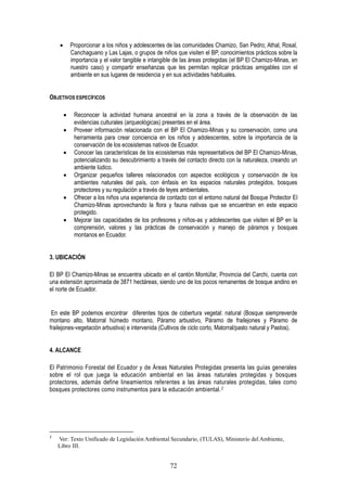 72
Proporcionar a los niños y adolescentes de las comunidades Chamizo, San Pedro; Athal, Rosal,
Canchaguano y Las Lajas, o grupos de niños que visiten el BP, conocimientos prácticos sobre la
importancia y el valor tangible e intangible de las áreas protegidas (el BP El Chamizo-Minas, en
nuestro caso) y compartir enseñanzas que les permitan replicar prácticas amigables con el
ambiente en sus lugares de residencia y en sus actividades habituales.
OBJETIVOS ESPECÍFICOS
Reconocer la actividad humana ancestral en la zona a través de la observación de las
evidencias culturales (arqueológicas) presentes en el área.
Proveer información relacionada con el BP El Chamizo-Minas y su conservación, como una
herramienta para crear conciencia en los niños y adolescentes, sobre la importancia de la
conservación de los ecosistemas nativos de Ecuador.
Conocer las características de los ecosistemas más representativos del BP El Chamizo-Minas,
potencializando su descubrimiento a través del contacto directo con la naturaleza, creando un
ambiente lúdico.
Organizar pequeños talleres relacionados con aspectos ecológicos y conservación de los
ambientes naturales del país, con énfasis en los espacios naturales protegidos, bosques
protectores y su regulación a través de leyes ambientales.
Ofrecer a los niños una experiencia de contacto con el entorno natural del Bosque Protector El
Chamizo-Minas aprovechando la flora y fauna nativas que se encuentran en este espacio
protegido.
Mejorar las capacidades de los profesores y niños-as y adolescentes que visiten el BP en la
comprensión, valores y las prácticas de conservación y manejo de páramos y bosques
montanos en Ecuador.
3. UBICACIÓN
El BP El Chamizo-Minas se encuentra ubicado en el cantón Montúfar, Provincia del Carchi, cuenta con
una extensión aproximada de 3871 hectáreas, siendo uno de los pocos remanentes de bosque andino en
el norte de Ecuador.
En este BP podemos encontrar diferentes tipos de cobertura vegetal: natural (Bosque siempreverde
montano alto, Matorral húmedo montano, Páramo arbustivo, Páramo de frailejones y Páramo de
frailejones-vegetación arbustiva) e intervenida (Cultivos de ciclo corto, Matorral/pasto natural y Pastos).
4. ALCANCE
El Patrimonio Forestal del Ecuador y de Áreas Naturales Protegidas presenta las guías generales
sobre el rol que juega la educación ambiental en las áreas naturales protegidas y bosques
protectores, además define lineamientos referentes a las áreas naturales protegidas, tales como
bosques protectores como instrumentos para la educación ambiental.2
2
Ver: Texto Unificado de Legislación Ambiental Secundario, (TULAS), Ministerio del Ambiente,
Libro III.
 