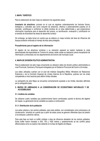 3. MAPA TURÍSTICO
Para la elaboración de este mapa se realizaron los siguientes pasos.
Inventario de atractivos: proceso en el cual se registran ordenadamente los factores físicos,
biológicos y culturales que como conjunto de atractivos, efectiva o potencialmente puestos en el
mercado, contribuyen a conformar la oferta turística de un área determinada y que proporcionan
información importante para el desarrollo del turismo, su tecnificación, evaluación y zonificación en
el sentido de diversificar las áreas de desarrollo turístico
Sin embargo, se debe tomar en cuenta que se elabora un mapa turístico del área de influencia del
bosque protector enfocado al manejo de esta área protegida.
Procedimiento para el registro de la información
El registro de los atractivos turísticos y su ubicación espacial se realizó mediante la visita
personalizada del especialista en Turismo en campo, estas visitas se realizaron previa recopilación de
información y entrevistas con los departamentos de turismo del municipio Local.
4. MAPA DE DIVISIÓN POLÍTICO ADMINISTRATIVA
Para la elaboración de este mapa únicamente se utilizaron datos de división político administrativa a
nivel Provincial, Cantonal y Parroquial entregados por el Gobierno Provincial del Carchi a Envirotec.
Los datos utilizados cuentan con el aval del Instituto Geográfico Militar, Ministerio de Relaciones
Exteriores y de la Comisión Especial de Límites Internos de la República, quienes son los entes
competentes a nivel nacional para definir límites oficiales.
La cartografía de este Mapa se encuentra correctamente ajustada a los límites naturales definidos
por la cartografía base.
5. MAPAS DE AMENAZAS A LA CONSERVACIÓN DE ECOSISTEMAS NATURALES Y DE
ACCESIBILIDAD
5.1. Análisis de variables
Se utilizaron cuatro variables que posteriormente fueron combinadas usando la técnica del algebra
de mapas. La generación de las variables se explica a continuación:
5.1.1. Distribución de la población
Los polos urbanos y los centros poblados, para este análisis, son considerados como amenazas a la
conservación, tomando en cuenta que a partir de estas zonas se generan diferentes tipos de presión
a los bosques y páramos nativos.
Para esta fase se trazó un buffer múltiple o área de influencia alrededor de los centros poblados.
Estos buffer fueron trazados a 500, 100 y 1500 metros y posteriormente se les confirió pesos
diferenciados como se explica más adelante en la fase de Algebra de Mapas.
 