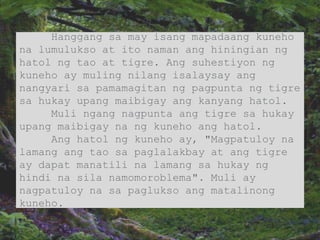 Hanggang sa may isang mapadaang kuneho
na lumulukso at ito naman ang hiningian ng
hatol ng tao at tigre. Ang suhestiyon ng
kuneho ay muling nilang isalaysay ang
nangyari sa pamamagitan ng pagpunta ng tigre
sa hukay upang maibigay ang kanyang hatol.
Muli ngang nagpunta ang tigre sa hukay
upang maibigay na ng kuneho ang hatol.
Ang hatol ng kuneho ay, "Magpatuloy na
lamang ang tao sa paglalakbay at ang tigre
ay dapat manatili na lamang sa hukay ng
hindi na sila namomoroblema". Muli ay
nagpatuloy na sa paglukso ang matalinong
kuneho.
 