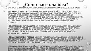 UNA IDEA, ES UNA SOLUCIÓN ANTICIPADA ANTE UN PROBLEMA O NECESIDAD, Y NACE:
–DEL PRODUCTO DE LA EXPERIENCIA. DURANTE MUCHOS AÑOS LOS ACTORES DE LAS
ORGANIZACIONES VAN ACUMULANDO INFORMACIÓN Y CONOCIMIENTO QUE PUEDE SER
APLICADO A SITUACIONES EXISTEN EN CONTEXTOS CONOCIDOS O NUEVOS. LA
EXPERIENCIA APORTA UN FACTOR VITAL QUE AUNADO A LA INFORMACIÓN PROVEE ALTOS
NIVELES DE PENSAMIENTO CRÍTICO VITAL PARA LOGRAR APORTES O SOLUCIONES NO
RECONOCIDAS A SIMPLE VISTA EN LA SOLUCIÓN DE PROBLEMAS O NECESIDADES
EXISTENTES.
-DEL ESTUDIO DE ESPECIALISTAS. LA TEORÍA EN SUS DIVERSOS CAMPOS DE LA CIENCIA Y
LA TECNOLOGÍA PROVEE UN MARCO REGULATORIO QUE PERMITE TRABAJAR EN BASE A
CONOCIMIENTOS PROBADOS Y VALIDADOS. ESTOS DAN MAYOR CERTEZA A LAS
SOLUCIONES QUE APORTAN LOS ESPECIALISTAS A LA SOLUCIÓN DE PROBLEMAS O
NECESIDADES EXISTENTES.
-DE LAS NECESIDADES PROPIAS. MUCHOS PROYECTOS NACEN AJENOS A LA EXPERIENCIA O
CONOCIMIENTO, SINO COMO UN ESFUERZO DE LOS INVOLUCRADOS O AFECTADOS POR LA
NECESIDAD O PROBLEMA, EN LA QUE EXTRAPOLAN SUS CONOCIMIENTOS PREVIOS A LA
SOLUCIÓN DEL PROBLEMA O NECESIDAD QUE LOS AQUEJA.
-DE LOS ORGANIZADORES, DUEÑOS O PROMOTORES. EXISTEN MUCHOS PROYECTOS CUYAS
IDEAS NACEN DE ALGÚN AGENTE CON PODER DE DECISIÓN (ECONÓMICO O POLÍTICO)
QUIÉN CONCIBE UN PROYECTO ATENDIENDO A SU CONOCIMIENTO, PODER, EXPERIENCIA O
¿Cómo nace una idea?
 