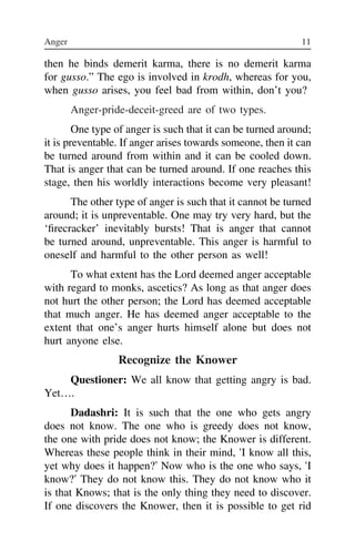 Anger 11 12
then he binds demerit karma, there is no demerit karma
for gusso.” The ego is involved in krodh, whereas for you,
when gusso arises, you feel bad from within, don’t you?
Anger-pride-deceit-greed are of two types.
One type of anger is such that it can be turned around;
it is preventable. If anger arises towards someone, then it can
be turned around from within and it can be cooled down.
That is anger that can be turned around. If one reaches this
stage, then his worldly interactions become very pleasant!
The other type of anger is such that it cannot be turned
around; it is unpreventable. One may try very hard, but the
‘firecracker’ inevitably bursts! That is anger that cannot
be turned around, unpreventable. This anger is harmful to
oneself and harmful to the other person as well!
To what extent has the Lord deemed anger acceptable
with regard to monks, ascetics? As long as that anger does
not hurt the other person; the Lord has deemed acceptable
that much anger. He has deemed anger acceptable to the
extent that one’s anger hurts himself alone but does not
hurt anyone else.
Recognize the Knower
Questioner: We all know that getting angry is bad.
Yet….
Dadashri: It is such that the one who gets angry
does not know. The one who is greedy does not know,
the one with pride does not know; the Knower is different.
Whereas these people think in their mind, ‘I know all this,
yet why does it happen?’ Now who is the one who says, ‘I
know?’ They do not know this. They do not know who it
is that Knows; that is the only thing they need to discover.
If one discovers the Knower, then it is possible to get rid
of eve
it ind
can th
Know
it me
expre
that ‘
Say tw
that o
Both
mistak
know
can sa
it is d
arises
needle
you st
as you
are ac
is ind
(spirit
deceit
does
 