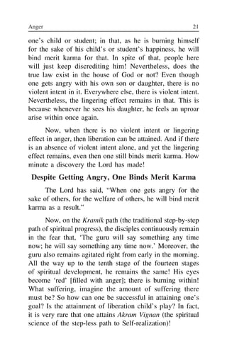Anger 21 22
one’s child or student; in that, as he is burning himself
for the sake of his child’s or student’s happiness, he will
bind merit karma for that. In spite of that, people here
will just keep discrediting him! Nevertheless, does the
true law exist in the house of God or not? Even though
one gets angry with his own son or daughter, there is no
violent intent in it. Everywhere else, there is violent intent.
Nevertheless, the lingering effect remains in that. This is
because whenever he sees his daughter, he feels an uproar
arise within once again.
Now, when there is no violent intent or lingering
effect in anger, then liberation can be attained. And if there
is an absence of violent intent alone, and yet the lingering
effect remains, even then one still binds merit karma. How
minute a discovery the Lord has made!
Despite Getting Angry, One Binds Merit Karma
The Lord has said, “When one gets angry for the
sake of others, for the welfare of others, he will bind merit
karma as a result.”
Now, on the Kramik path (the traditional step-by-step
path of spiritual progress), the disciples continuously remain
in the fear that, ‘The guru will say something any time
now; he will say something any time now.’ Moreover, the
guru also remains agitated right from early in the morning.
All the way up to the tenth stage of the fourteen stages
of spiritual development, he remains the same! His eyes
become ‘red’ [filled with anger]; there is burning within!
What suffering, imagine the amount of suffering there
must be? So how can one be successful in attaining one’s
goal? Is the attainment of liberation child’s play? In fact,
it is very rare that one attains Akram Vignan (the spiritual
science of the step-less path to Self-realization)!
him,
karma
did no
culpri
Peopl
say, “
get an
down
else.
eye, i
gone
father
a hun
all. A
For h
under
and if
reason
There
needs
Ra
what
What
 