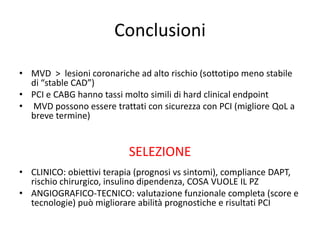 Conclusioni

• MVD > lesioni coronariche ad alto rischio (sottotipo meno stabile
  di “stable CAD”)
• PCI e CABG hanno tassi molto simili di hard clinical endpoint
• MVD possono essere trattati con sicurezza con PCI (migliore QoL a
  breve termine)


                          SELEZIONE
• CLINICO: obiettivi terapia (prognosi vs sintomi), compliance DAPT,
  rischio chirurgico, insulino dipendenza, COSA VUOLE IL PZ
• ANGIOGRAFICO-TECNICO: valutazione funzionale completa (score e
  tecnologie) può migliorare abilità prognostiche e risultati PCI
 