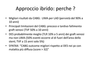 Approccio ibrido: perche ?
• Migliori risultati da CABG: LIMA per LAD (pervietà del 90% a
  10 anni)
• Principali limitazioni del CABG: precoce e tardivo fallimento
  graft venosi (TVF 50% a 10 anni)
• DES probabilmente meglio (TLR 10% a 5 anni) dei graft venosi
  ma non LIMA (50% eventi occorre al di fuori dell’area dello
  stent; TVF a 15 anni solo 5%)
• SYNTAX: “CABG outcome migliori rispetto ai DES nei pz con
  malattia più diffusa (score > 32)”
 