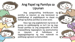 Ang Papel ng Pamilya sa
Lipunan
Ang pangunahing kntribusyon ng
pamilya sa Lipunan ay ang karanasan sa
pakikibahagi at pagbibigayan na dapat na
bahagi ng buhay pamilya sa araw-araw.
Kaya nga ang pagkakaroon ng tunay at
ganap na pakikipagniig sa isa’t isa ng mga
kasapi pamilya ay ang pangunahin at hindi
mapapalitang tagapagturo ng paamumuhay
sa Lipunan; at halimbawa at
tagapagpalaganap ng mas malawak na
pakikipag-ugnayan sa komunidad.
 