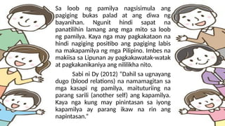 Sa loob ng pamilya nagsisimula ang
pagiging bukas palad at ang diwa ng
bayanihan. Ngunit hindi sapat na
panatilihin lamang ang mga mito sa loob
ng pamilya. Kaya nga may pagkakataon na
hindi nagiging positibo ang pagiging labis
na makapamilya ng mga Pilipino. Imbes na
makiisa sa Lipunan ay pagkakawatak-watak
at pagkakanikaniya ang nililikha nito.
Sabi ni Dy (2012) “Dahil sa ugnayang
dugo (blood relations) na namamagitan sa
mga kasapi ng pamilya, maituturiing na
parang sarili (another self) ang kapamilya.
Kaya nga kung may pinintasan sa iyong
kapamilya ay parang ikaw na rin ang
napintasan.”
 