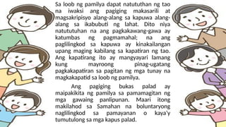 Sa loob ng pamilya dapat natututhan ng tao
na iwaksi ang pagiging makasarili at
magsakripisyo alang-alang sa kapuwa alang-
alang sa ikabubuti ng lahat. Dito niya
natututuhan na ang pagkakawang-gawa ay
katumbas ng pagmamahal; na ang
paglilingkod sa kapuwa ay kinakailangan
upang maging kabilang sa kapatiran ng tao.
Ang kapatirang ito ay mangyayari lamang
kung mayroong pinag-ugatang
pagkakapatiran sa pagitan ng mga tunay na
magkakapatid sa loob ng pamilya.
Ang pagiging bukas palad ay
maipakikita ng pamilya sa pamamagitan ng
mga gawaing panlipunan. Maari itong
makilahod sa Samahan na boluntaryong
naglilingkod sa pamayanan o kaya’y
tumutulong sa mga kapus palad.
 