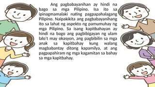 Ang pagbabayanihan ay hindi na
bago sa mga Pilipino. Isa ito sa
ipinagmamalaki nating pagpapahalagang
Pilipino. Naipakikita ang pagbabayanihang
ito sa lahat ng aspekto ng pamumuhay ng
mga Pilipino. Sa isang kapitbahayan ay
hindi na bago ang pagbibigayan ng ulam
lalo’t may okasyon, ang pagbibilin sa mga
anak sa kapitbahay kung walang
magbabantay ditong kapamilya, at ang
pagpapahiram ng mga kagamitan sa bahay
sa mga kapitbahay.
 