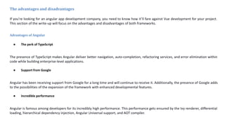 The advantages and disadvantages
If you’re looking for an angular app development company, you need to know how it’ll fare against Vue development for your project.
This section of the write-up will focus on the advantages and disadvantages of both frameworks.
Advantages of Angular
● The perk of TypeScript
The presence of TypeScript makes Angular deliver better navigation, auto-completion, refactoring services, and error elimination within
code while building enterprise-level applications.
● Support from Google
Angular has been receiving support from Google for a long time and will continue to receive it. Additionally, the presence of Google adds
to the possibilities of the expansion of the framework with enhanced developmental features.
● Incredible performance
Angular is famous among developers for its incredibly high performance. This performance gets ensured by the Ivy renderer, differential
loading, hierarchical dependency injection, Angular Universal support, and AOT compiler.
 