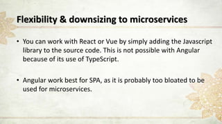 Flexibility & downsizing to microservices
• You can work with React or Vue by simply adding the Javascript
library to the source code. This is not possible with Angular
because of its use of TypeScript.
• Angular work best for SPA, as it is probably too bloated to be
used for microservices.
 