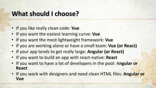 What should I choose?
• If you like really clean code: Vue
• If you want the easiest learning curve: Vue
• If you want the most lightweight framework: Vue
• If you are working alone or have a small team: Vue (or React)
• If your app tends to get really large: Angular (or React)
• If you want to build an app with react-native: React
• If you want to have a lot of developers in the pool: Angular or
React
• If you work with designers and need clean HTML files: Angular or
Vue
 