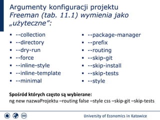 Argumenty konfiguracji projektu
Freeman (tab. 11.1) wymienia jako
„użyteczne”:
▪ --collection
▪ --directory
▪ --dry-run
▪ --force
▪ --inline-style
▪ --inline-template
▪ --minimal
▪ --package-manager
▪ --prefix
▪ --routing
▪ --skip-git
▪ --skip-install
▪ --skip-tests
▪ --style
Spośród których często są wybierane:
ng new nazwaProjektu –routing false –style css –skip-git –skip-tests
 