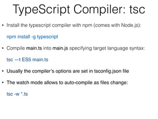 TypeScript Compiler: tsc
• Install the typescript compiler with npm (comes with Node.js): 
 
npm install -g typescript
• Compile main.ts into main.js specifying target language syntax: 
 
tsc —t ES5 main.ts
• Usually the compiler’s options are set in tsconﬁg.json ﬁle
• The watch mode allows to auto-compile as ﬁles change: 
 
tsc -w *.ts
 
