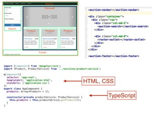 import {Component} from '@angular/core'; 
import {Product, ProductService} from '../services/product-service'; 
 
@Component({ 
selector: 'app-root',  
templateUrl: 'application.html', 
styleUrls: ['application.css'] 
}) 
export class AppComponent { 
products: Array<Product> = [];  
 
constructor(private productService: ProductService) {  
this.products = this.productService.getProducts();  
} 
}
HTML, CSS
TypeScript
 