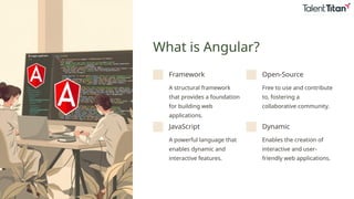 What is Angular?
Framework
A structural framework
that provides a foundation
for building web
applications.
Open-Source
Free to use and contribute
to, fostering a
collaborative community.
JavaScript
A powerful language that
enables dynamic and
interactive features.
Dynamic
Enables the creation of
interactive and user-
friendly web applications.
 