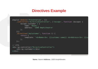 Directives Example
angular.module('Presentation', [])
.controller('DirectiveController', ['$scope', function ($scope) {
$scope.customer = {
name: 'Naomi',
address: '1600 Amphitheatre'
};
}])
.directive('myCustomer', function () {
return {
template: '<b>Name</b>: {{customer.name}} <b>Address</b>: {{customer.add
};
});
// HTML
<div ng-controller="DirectiveController">
<div my-customer></div>
</div>
Name: Naomi Address: 1600 Amphitheatre
 