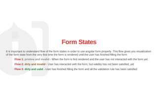 Form States
It is important to understand flow of the form states in order to use angular form properly. This flow gives you visualization
of the form state from the very first time the form is rendered until the user has finished filling the form
Flow 1: pristine and invalid ­ When the form is first rendered and the user has not interacted with the form yet.
Flow 2: dirty and invalid ­ User has interacted with the form, but validity has not been satisfied, yet
Flow 3: dirty and valid ­ User has finished filling the form and all the validation rule has been satisfied
 
