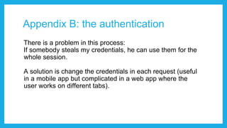 Appendix B: the authentication
There is a problem in this process:
If somebody steals my credentials, he can use them for the
whole session.
A solution is change the credentials in each request (useful
in a mobile app but complicated in a web app where the
user works on different tabs).
 
