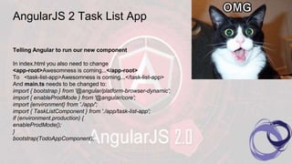 AngularJS 2 Task List App
Telling Angular to run our new component
In index.html you also need to change
<app-root>Awesomness is coming...</app-root>
To <task-list-app>Awesomness is coming...</task-list-app>
And main.ts needs to be changed to:
import { bootstrap } from '@angular/platform-browser-dynamic';
import { enableProdMode } from '@angular/core';
import {environment} from './app/';
import { TaskListComponent } from './app/task-list-app';
if (environment.production) {
enableProdMode();
}
bootstrap(TodoAppComponent);
 