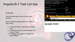AngularJS 2 Task List App
$ ng serve
We will quickly get our app running in the
browser.
Now to meet the requirement of my Task List
App I need:
1. A TaskList class to represent individual
Task
2. A TaskList service to create update and
remove Tasks
3. A TaskApp Component to display the
user interface
 