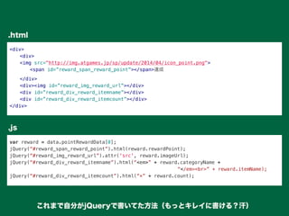 <div>
" <div>
" <img src="http://img.atgames.jp/sp/update/2014/04/icon_point.png">
" " <span id=”reward_span_reward_point”></span>達成
" </div>
" <div><img id=”reward_img_reward_url”></div>
" <div id=”reward_div_reward_itemname”></div>
" <div id=”reward_div_reward_itemcount”></div>
</div>
var reward = data.pointRewardData[0];
jQuery(“#reward_span_reward_point”).html(reward.rewardPoint);
jQuery(“#reward_img_reward_url”).attr('src', reward.imageUrl);
jQuery(“#reward_div_reward_itemname”).html(“<em>” + reward.categoryName +
“</em><br>” + reward.itemName);
jQuery(“#reward_div_reward_itemcount”).html(“×” + reward.count);
.html
.js
これまで自分がjQueryで書いてた方法（もっとキレイに書ける？汗）
 