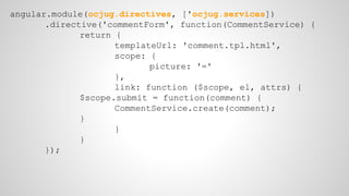 angular.module(ocjug.directives, ['ocjug.services]) 
.directive('commentForm', function(CommentService) { 
return { 
templateUrl: 'comment.tpl.html', 
scope: { 
picture: '=' 
}, 
link: function ($scope, el, attrs) { 
$scope.submit = function(comment) { 
CommentService.create(comment); 
} 
} 
} 
}); 
 