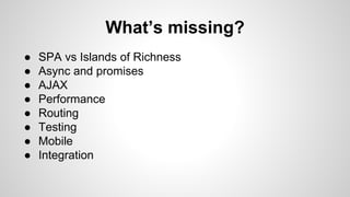 What’s missing? 
● SPA vs Islands of Richness 
● Async and promises 
● AJAX 
● Performance 
● Routing 
● Testing 
● Mobile 
● Integration 
 